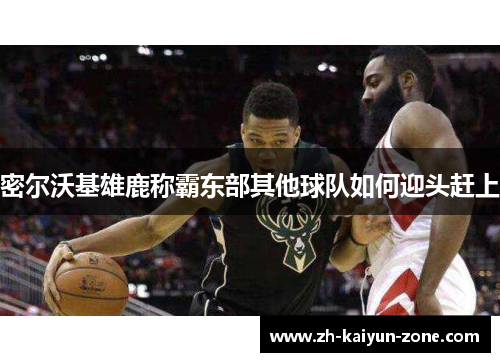 密尔沃基雄鹿称霸东部其他球队如何迎头赶上 密尔沃基雄鹿称霸东部其他球队如何迎头赶上